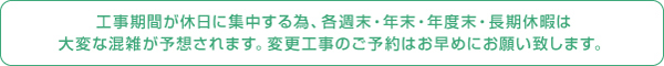 工事期間が休日に集中する為、各週末・年末・年度末・長期休暇は大変な混雑が予想されます。変更工事のご予約はお早めにお願い致します。